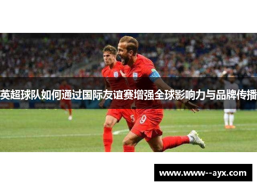 英超球队如何通过国际友谊赛增强全球影响力与品牌传播