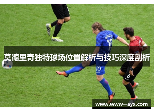 莫德里奇独特球场位置解析与技巧深度剖析