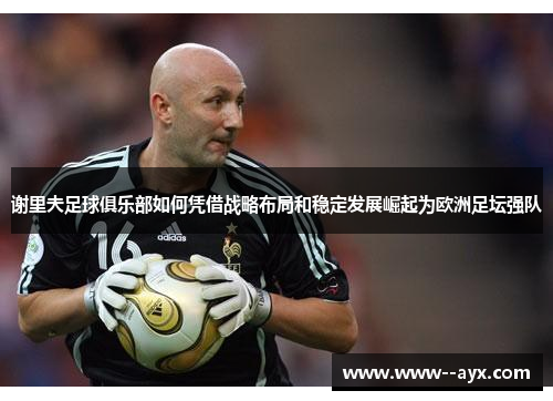 谢里夫足球俱乐部如何凭借战略布局和稳定发展崛起为欧洲足坛强队