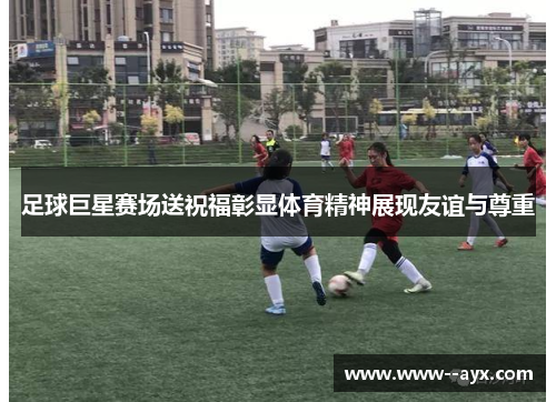 足球巨星赛场送祝福彰显体育精神展现友谊与尊重