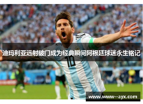 迪玛利亚远射破门成为经典瞬间阿根廷球迷永生铭记
