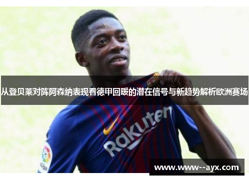 从登贝莱对阵阿森纳表现看德甲回暖的潜在信号与新趋势解析欧洲赛场