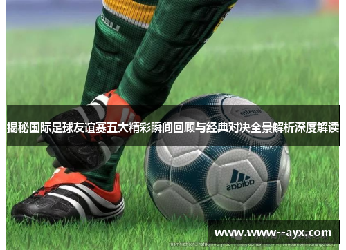 揭秘国际足球友谊赛五大精彩瞬间回顾与经典对决全景解析深度解读 揭秘国际足球友谊赛五大精彩瞬间回顾与经典对决全景解析深度解读