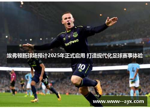 埃弗顿新球场预计2025年正式启用 打造现代化足球赛事体验 埃弗顿新球场预计2025年正式启用 打造现代化足球赛事体验