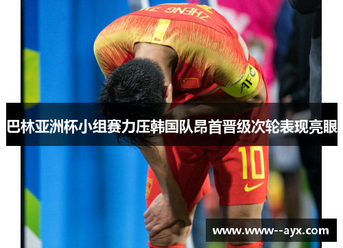 巴林亚洲杯小组赛力压韩国队昂首晋级次轮表现亮眼