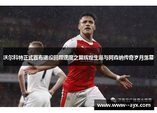 沃尔科特正式宣布退役回顾速度之翼辉煌生涯与阿森纳传奇岁月落幕 沃尔科特正式宣布退役回顾速度之翼辉煌生涯与阿森纳传奇岁月落幕