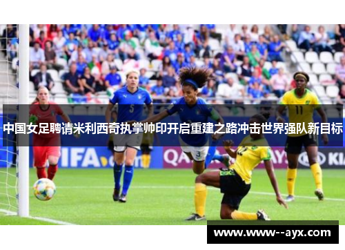中国女足聘请米利西奇执掌帅印开启重建之路冲击世界强队新目标 中国女足聘请米利西奇执掌帅印开启重建之路冲击世界强队新目标