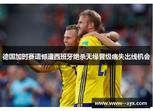 德国加时赛遗憾遭西班牙绝杀无缘晋级痛失出线机会