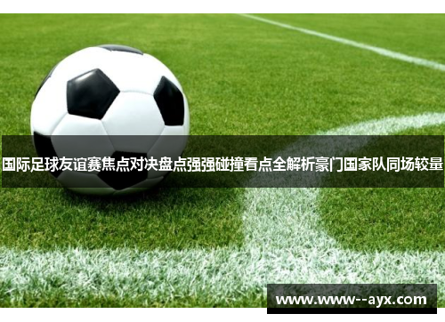 国际足球友谊赛焦点对决盘点强强碰撞看点全解析豪门国家队同场较量