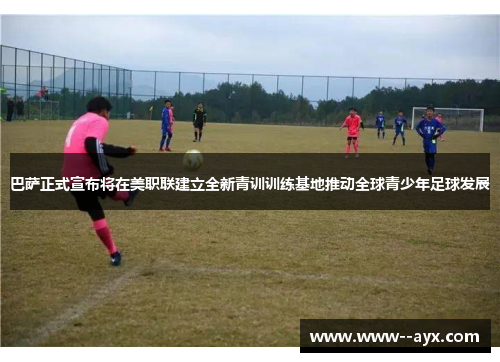 巴萨正式宣布将在美职联建立全新青训训练基地推动全球青少年足球发展 巴萨正式宣布将在美职联建立全新青训训练基地推动全球青少年足球发展