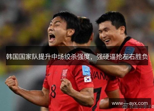 韩国国家队提升中场绞杀强度,强硬逼抢左右胜负 韩国国家队提升中场绞杀强度,强硬逼抢左右胜负