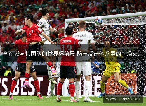 李在城与韩国队的世界杯前景 防守反击体系里的中场支点